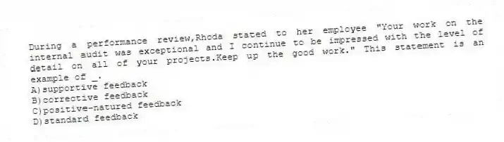 During a performance review,Rhoda stated to her employee "Your work on the internal audit was exceptional and I continue to be impressed with the level of detail on all of your projects.Keep up the good work." This statement is an example of _.
A)supportive feedback
B)corrective feedback
C)positive-natured feedback
D)standard feedback