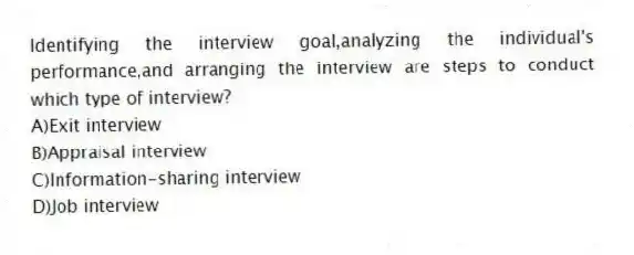 Identifying the interview goal,analyzing the individual's performance,and arranging the interview are steps to conduct which type of interview?
A)Exit interview
B)Appraisal interview
C)Information-sharing interview
D)Job interview