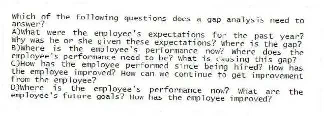 Which of the following questions does a gap analysis need to answer?
A)What were the employee's expectations for the past year? Why was he or she given these expectations? Where is the gap?
B)Where is the employee's performance now? Where does the employee's performance need to be? What is causing this gap?
C)How has the employee performed since being hired? How has the employee improved? How can we continue to get improvement from the employee?
D)Where is the employee's performance now? What are the employee's future goals? How has the employee improved?