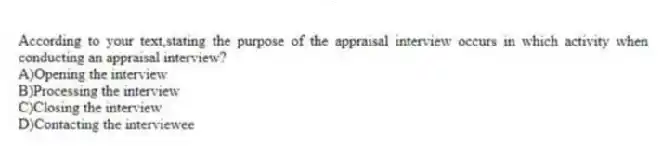 According to your text,stating the purpose of the appraisal interview occurs in which activity when conducting an appraisal interview?
A)Opening the interview
B)Processing the interview
C)Closing the interview
D)Contacting the interviewee