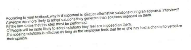 According to your textbook,why is it important to discuss alternative solutions during an appraisal interview?
A)People are more likely to adopt solutions they generate than solutions imposed on them.
B)The law states that this step must be performed.
C)People will be more likely to adopt solutions they feel are imposed on them.
D)Imposing solutions is effective as long as the employee feels that he or she has had a chance to verbalize their opinion.