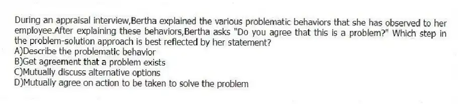 During an appraisal interview,Bertha explained the various problematic behaviors that she has observed to her employee.After explaining these behaviors,Bertha asks "Do you agree that this is a problem?" Which step in the problem-solution approach is best reflected by her statement?
A)Describe the problematic behavior
B)Get agreement that a problem exists
C)Mutually discuss alternative options
D)Mutually agree on action to be taken to solve the problem