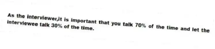 As the interviewer,it is important that you talk 70% of the time and let the interviewee talk 30% of the time.