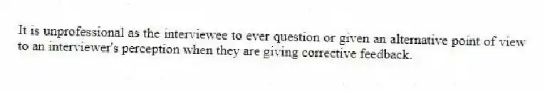 It is unprofessional as the interviewee to ever question or given an alternative point of view to an interviewer's perception when they are giving corrective feedback.