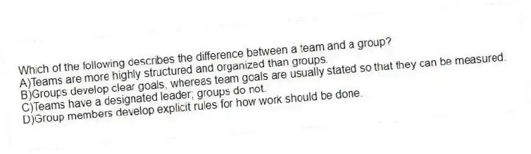 Which of the following describes the difference between a team and a group?
A)Teams are more highly structured and organized than groups.
B)Groups develop clear goals, whereas team goals are usually stated so that they can be measured.
C)Teams have a designated leader; groups do not.
D)Group members develop explicit rules for how work should be done.