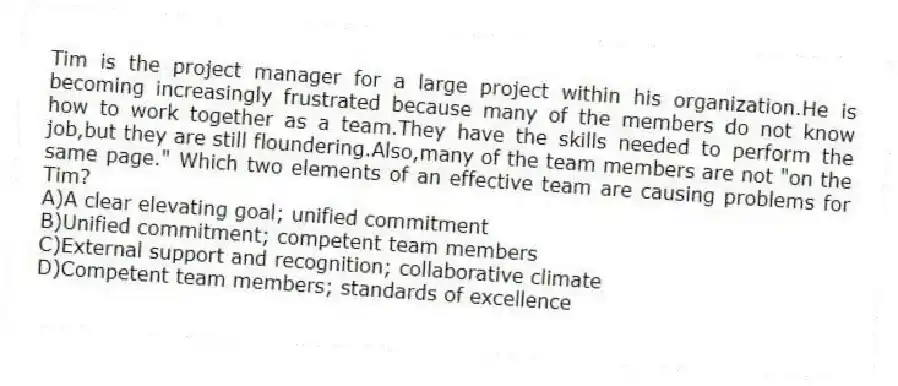 Tim is the project manager for a large project within his organization.He is becoming increasingly frustrated because many of the members do not know how to work together as a team.They have the skills needed to perform the job,but they are still floundering.Also,many of the team members are not "on the same page." Which two elements of an effective team are causing problems for Tim?
A)A clear elevating goal; unified commitment
B)Unified commitment; competent team members
C)External support and recognition; collaborative climate
D)Competent team members; standards of excellence