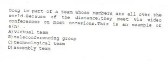 Doug is part of a team whose members are all over the world.Because of the distance,they meet via video conferences on most occasions.This is an example of a(n) .
A)virtual team
B)teleconferencing group
C)technological team
D)assembly team