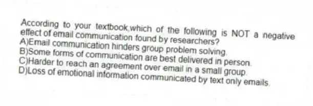 According to your textbook,which of the following is NOT a negative effect of email communication found by researchers?
A)Email communication hinders group problem solving.
B)Some forms of communication are best delivered in person.
C)Harder to reach an agreement over email in a small group.
D)Loss of emotional information communicated by text only emails.