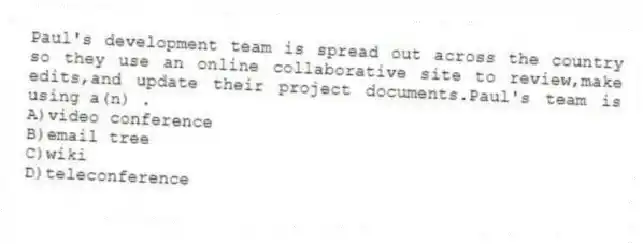 Paul's development team is spread out across the country so they use an online collaborative site to review,make edits,and update their project documents.Paul's team is using a(n) .
A)video conference
B)email tree
C)wiki
D)teleconference