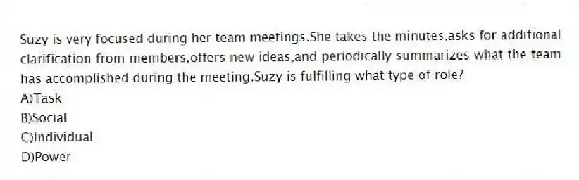 Suzy is very focused during her team meetings.She takes the minutes,asks for additional clarification from members,offers new ideas,and periodically summarizes what the team has accomplished during the meeting.Suzy is fulfilling what type of role?
A)Task
B)Social
C)Individual
D)Power