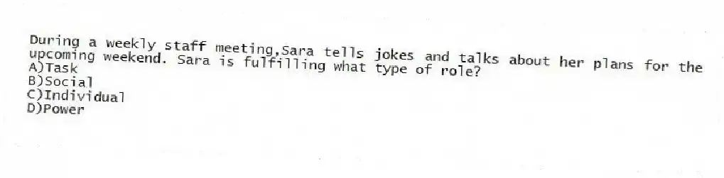 During a weekly staff meeting,Sara tells jokes and talks about her plans for the upcoming weekend. Sara is fulfilling what type of role?
A)Task
B)Social
C)Individual
D)Power