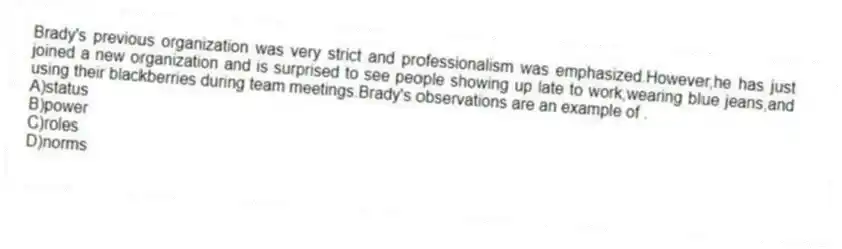 Brady's previous organization was very strict and professionalism was emphasized.However,he has just joined a new organization and is surprised to see people showing up late to work,wearing blue jeans,and using their blackberries during team meetings.Brady's observations are an example of .
A)status
B)power
C)roles
D)norms
