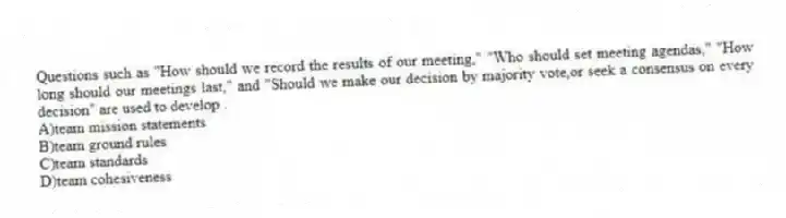 Questions such as "How should we record the results of our meeting," "Who should set meeting agendas," "How long should our meetings last," and "Should we make our decision by majority vote,or seek a consensus on every decision" are used to develop .
A)team mission statements
B)team ground rules
C)team standards
D)team cohesiveness