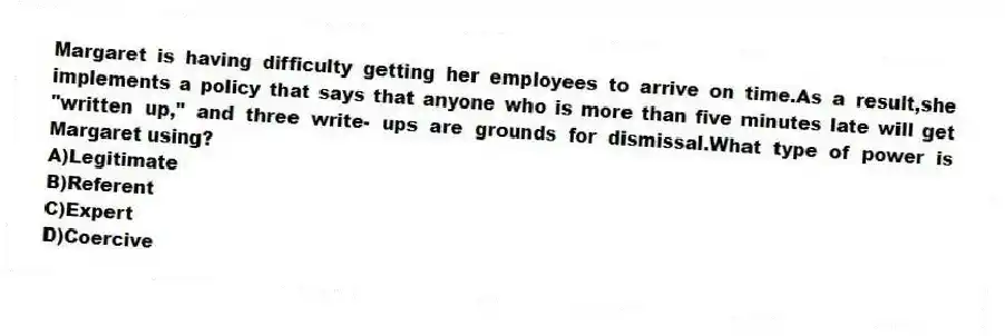 Margaret is having difficulty getting her employees to arrive on time.As a result,she implements a policy that says that anyone who is more than five minutes late will get "written up," and three write- ups are grounds for dismissal.What type of power is Margaret using?
A)Legitimate
B)Referent
C)Expert
D)Coercive
