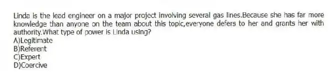 Linda is the lead engineer on a major project involving several gas lines.Because she has far more knowledge than anyone on the team about this topic,everyone defers to her and grants her with authority.What type of power is Linda using?
A)Legitimate
B)Referent
C)Expert
D)Coercive
