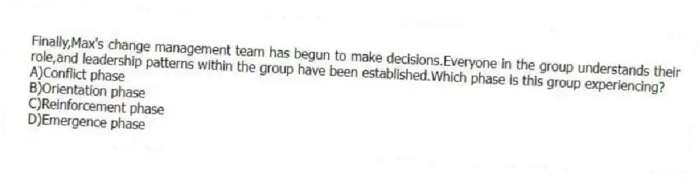 Finally,Max's change management team has begun to make decisions.Everyone in the group understands their role,and leadership patterns within the group have been established.Which phase is this group experiencing?
A)Conflict phase
B)Orientation phase
C)Reinforcement phase
D)Emergence phase