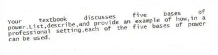 Your textbook discusses five bases of power.List,describe,and provide an example of how,in a professional setting,each of the five bases of power can be used.
