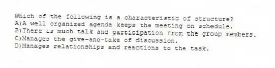Which of the following is a characteristic of structure?
A)A well organized agenda keeps the meeting on schedule.
B)There is much talk and participation from the group members.
C)Manages the give-and-take of discussion.
D)Manages relationships and reactions to the task.