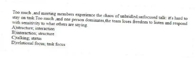 Too much ,and meeting members experience the chaos of unbridled,unfocused talk: it's hard to stay on task.Too much ,and one person dominates,the team loses freedom to listen and respond with sensitivity to what others are saying.
A)structure; interaction
B)interaction; structure
C)talking; status
D)relational focus; task focus