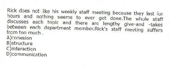 Rick does not like his weekly staff meeting because they last for hours and nothing seems to ever get done.The whole staff discusses each topic and there are lengthy give-and -takes between each department member.Rick's staff meeting suffers from too much .
A)cohesion
B)structure
C)interaction
D)communication