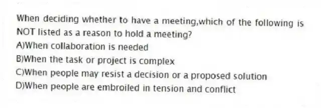 When deciding whether to have a meeting,which of the following is NOT listed as a reason to hold a meeting?
A)When collaboration is needed
B)When the task or project is complex
C)When people may resist a decision or a proposed solution
D)When people are embroiled in tension and conflict
