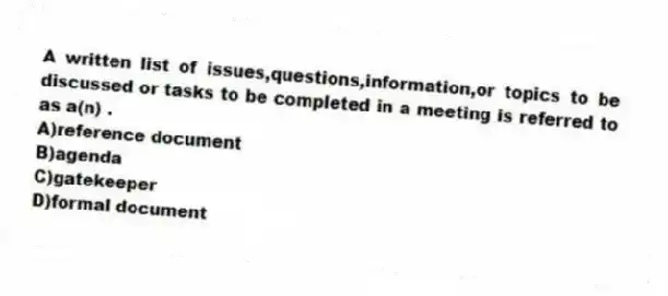 A written list of issues,questions,information,or topics to be discussed or tasks to be completed in a meeting is referred to as a(n) .
A)reference document
B)agenda
C)gatekeeper
D)formal document