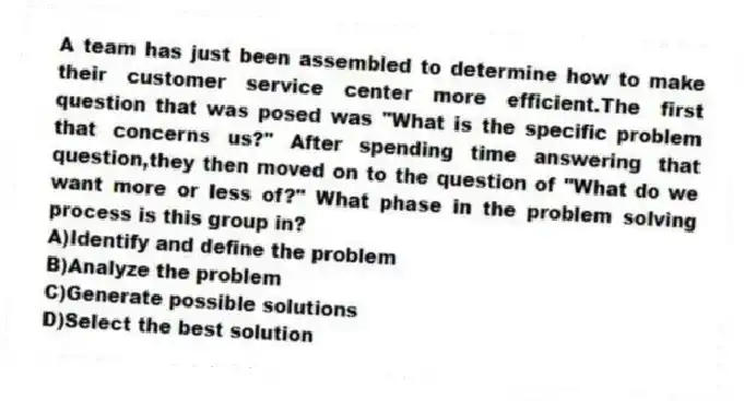 A team has just been assembled to determine how to make their customer service center more efficient.The first question that was posed was "What is the specific problem that concerns us?" After spending time answering that question,they then moved on to the question of "What do we want more or less of?" What phase in the problem solving process is this group in?
A)Identify and define the problem
B)Analyze the problem
C)Generate possible solutions
D)Select the best solution
