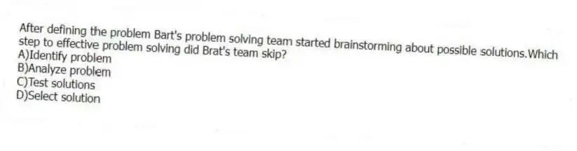 After defining the problem Bart's problem solving team started brainstorming about possible solutions.Which step to effective problem solving did Brat's team skip?
A)Identify problem
B)Analyze problem
C)Test solutions
D)Select solution