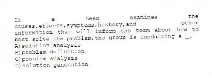 If a team examines the causes,effects,symptoms,history,and other information that will inform the team about how to best solve the problem,the group is conducting a _.
A)solution analysis
B)problem definition
C)problem analysis
D)solution generation