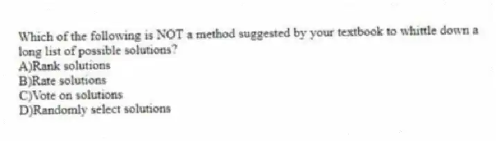 Which of the following is NOT a method suggested by your textbook to whittle down a long list of possible solutions?
A)Rank solutions
B)Rate solutions
C)Vote on solutions
D)Randomly select solutions