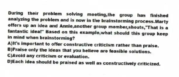 During their problem solving meeting,the group has finished analyzing the problem and is now in the brainstorming process.Marty offers up an idea and Annie,another group member,shouts,"That is a fantastic idea!" Based on this example,what should this group keep in mind when brainstorming?
A)It's important to offer constructive criticism rather than praise.
B)Praise only the ideas that you believe are feasible solutions.
C)Avoid any criticism or evaluation.
D)Each idea should be praised as well as constructively criticized.