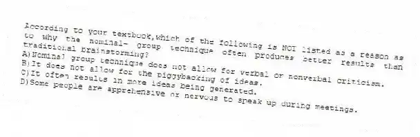 According to your textbook,which of the following is NOT listed as a reason as to why the nominal- group technique often produces better results than traditional brainstorming?
A)Nominal group technique does not allow for verbal or nonverbal criticism.
B)It does not allow for the piggybacking of ideas.
C)It often results in more ideas being generated.
D)Some people are apprehensive or nervous to speak up during meetings.
