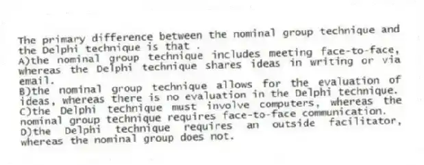 The primary difference between the nominal group technique and the Delphi technique is that .
A)the nominal group technique includes meeting face-to-face, whereas the Delphi technique shares ideas in writing or via email.
B)the nominal group technique allows for the evaluation of ideas, whereas there is no evaluation in the Delphi technique.
C)the Delphi technique must involve computers, whereas the nominal group technique requires face-to-face communication.
D)the Delphi technique requires an outside facilitator, whereas the nominal group does not.