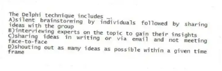 The Delphi technique includes _.
A)silent brainstorming by individuals followed by sharing ideas with the group
B)interviewing experts on the topic to gain their insights
C)sharing ideas in writing or via email and not meeting face-to-face
D)shouting out as many ideas as possible within a given time frame