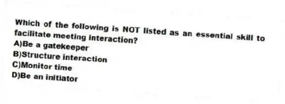 Which of the following is NOT listed as an essential skill to facilitate meeting interaction?
A)Be a gatekeeper
B)Structure interaction
C)Monitor time
D)Be an initiator