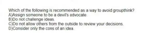 Which of the following is recommended as a way to avoid groupthink?
A)Assign someone to be a devil's advocate.
B)Do not challenge ideas.
C)Do not allow others from the outside to review your decisions.
D)Consider only the cons of an idea.