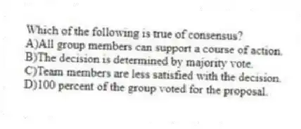 Which of the following is true of consensus?
A)All group members can support a course of action.
B)The decision is determined by majority vote.
C)Team members are less satisfied with the decision.
D)100 percent of the group voted for the proposal.