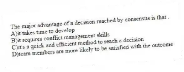 The major advantage of a decision reached by consensus is that .
A)it takes time to develop
B)it requires conflict management skills
C)it's a quick and efficient method to reach a decision
D)team members are more likely to be satisfied with the outcome