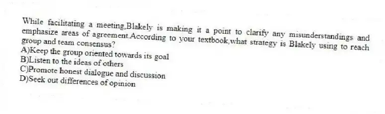 While facilitating a meeting,Blakely is making it a point to clarify any misunderstandings and emphasize areas of agreement.According to your textbook,what strategy is Blakely using to reach group and team consensus?
A)Keep the group oriented towards its goal
B)Listen to the ideas of others
C)Promote honest dialogue and discussion
D)Seek out differences of opinion
