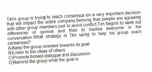 Tim's group is trying to reach consensus on a very important decision that will impact the entire company.Sensing that people are agreeing with other group members just to avoid conflict,Tim begins to seek out differences of opinion and tries to involve everyone in the conversation.What strategy is Tim using to help his group reach consensus?
A)Keep the group oriented towards its goal
B)Listen to the ideas of others
C)Promote honest dialogue and discussion
D)Remind the group what the goal is