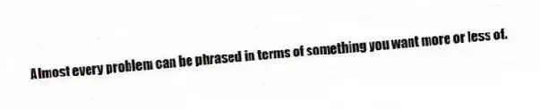 Almost every problem can be phrased in terms of something you want more or less of.