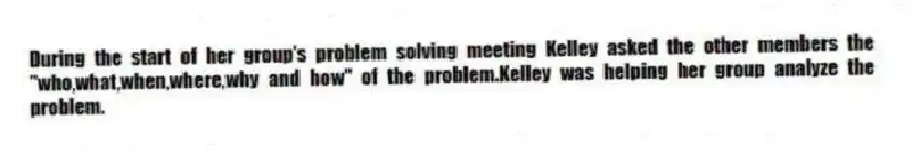 During the start of her group's problem solving meeting Kelley asked the other members the "who,what,when,where,why and how" of the problem.Kelley was helping her group analyze the problem.