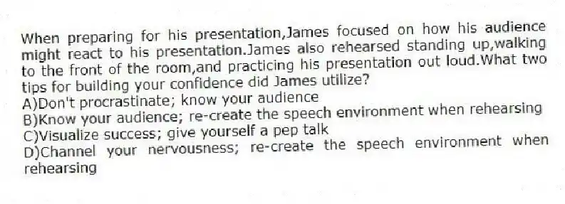 When preparing for his presentation,James focused on how his audience might react to his presentation.James also rehearsed standing up,walking to the front of the room,and practicing his presentation out loud.What two tips for building your confidence did James utilize?
A)Don't procrastinate; know your audience
B)Know your audience; re-create the speech environment when rehearsing
C)Visualize success; give yourself a pep talk
D)Channel your nervousness; re-create the speech environment when rehearsing