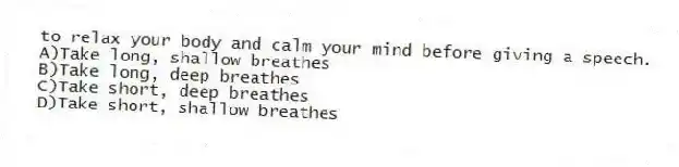 to relax your body and calm your mind before giving a speech.
A)Take long, shallow breathes
B)Take long, deep breathes
C)Take short, deep breathes
D)Take short, shallow breathes