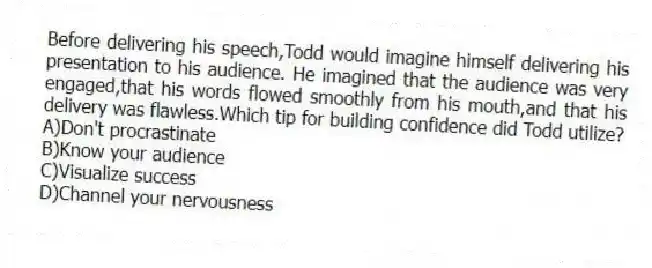Before delivering his speech,Todd would imagine himself delivering his presentation to his audience. He imagined that the audience was very engaged,that his words flowed smoothly from his mouth,and that his delivery was flawless.Which tip for building confidence did Todd utilize?
A)Don't procrastinate
B)Know your audience
C)Visualize success
D)Channel your nervousness