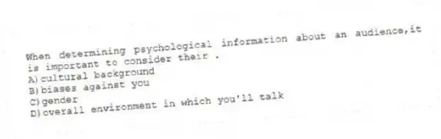 When determining psychological information about an audience,it is important to consider their .
A)cultural background
B)biases against you
C)gender
D)overall environment in which you'll talk