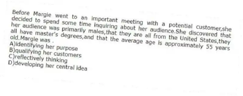 Before Margie went to an important meeting with a potential customer,she decided to spend some time inquiring about her audience.She discovered that her audience was primarily males,that they are all from the United States,they all have master's degrees,and that the average age is approximately 55 years old.Margie was .
A)identifying her purpose
B)qualifying her customers
C)reflectively thinking
D)developing her central idea