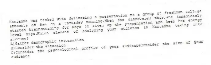Marianna was tasked with delivering a presentation to a group of freshman college students at 8am on a Saturday morning.When she discovered this,she immediately started brainstorming for ways to liven up the presentation and keep her energy level high.Which element of analyzing your audience is Marianna taking into account?
A)Gather demographic information
B)Consider the situation
C)Consider the psychological profile of your audienceConsider the size of your audience