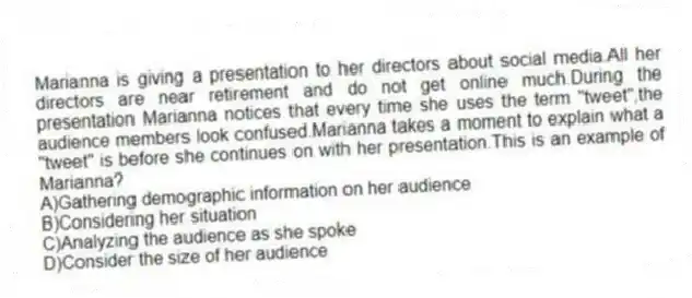 Marianna is giving a presentation to her directors about social media.All her directors are near retirement and do not get online much.During the presentation Marianna notices that every time she uses the term "tweet",the audience members look confused.Marianna takes a moment to explain what a "tweet" is before she continues on with her presentation.This is an example of Marianna?
A)Gathering demographic information on her audience
B)Considering her situation
C)Analyzing the audience as she spoke
D)Consider the size of her audience