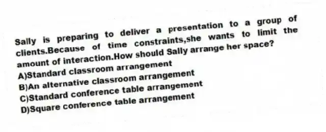 Sally is preparing to deliver a presentation to a group of clients.Because of time constraints,she wants to limit the amount of interaction.How should Sally arrange her space?
A)Standard classroom arrangement
B)An alternative classroom arrangement
C)Standard conference table arrangement
D)Square conference table arrangement